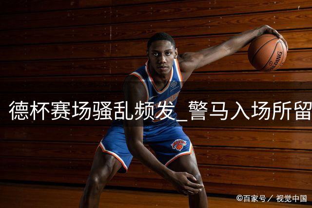 德杯赛场骚乱频发 警马入场所留马粪成焦点