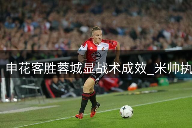 申花客胜蓉城显战术成效 米帅执教迎转机契机